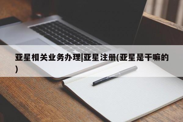 亚星相关业务办理 亚星app下载亚星相关业务办理|亚星注册(亚星是干嘛的)