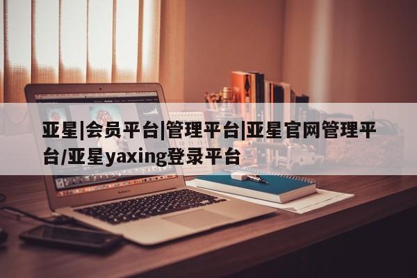 亚星相关业务办理 亚星app下载亚星|会员平台|管理平台|亚星官网管理平台/亚星yaxing登录平台