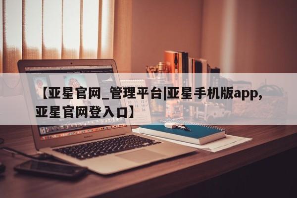 亚星相关业务办理 亚星app下载【亚星官网_管理平台|亚星手机版app,亚星官网登入口】