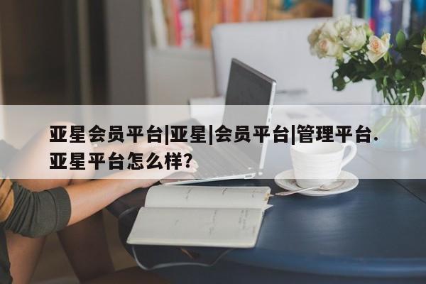 亚星相关业务办理 亚星app下载亚星会员平台|亚星|会员平台|管理平台.亚星平台怎么样？